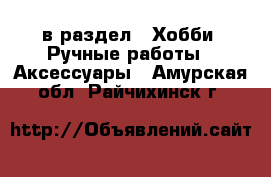  в раздел : Хобби. Ручные работы » Аксессуары . Амурская обл.,Райчихинск г.